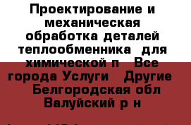Проектирование и механическая обработка деталей теплообменника  для химической п - Все города Услуги » Другие   . Белгородская обл.,Валуйский р-н